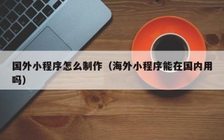 赵县国外小程序怎么制作（海外小程序能在国内用吗）