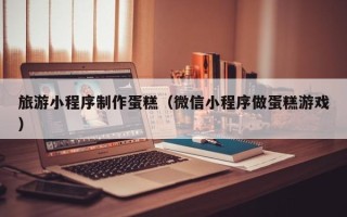 赵县旅游小程序制作蛋糕（微信小程序做蛋糕游戏）